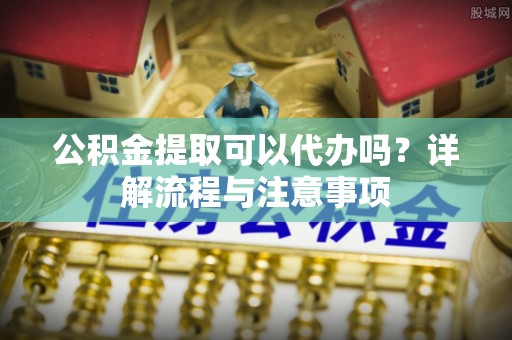 田阳公积金提取可以代办吗？详解流程与注意事项