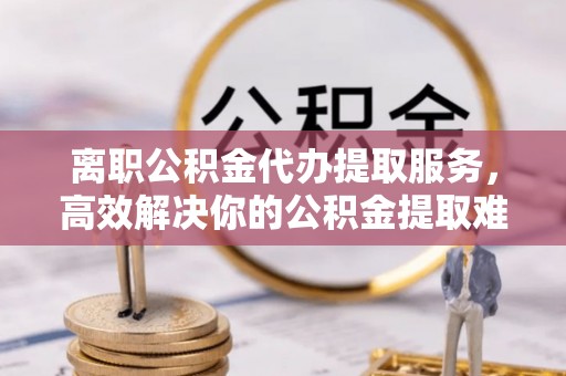 田阳离职公积金代办提取服务，高效解决你的公积金提取难题